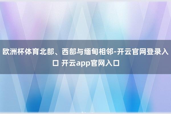 欧洲杯体育北部、西部与缅甸相邻-开云官网登录入口 开云app官网入口